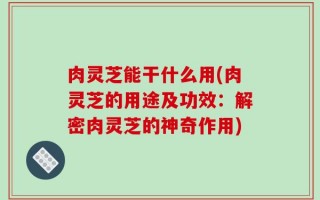 肉灵芝能干什么用(肉灵芝的用途及功效：解密肉灵芝的神奇作用)