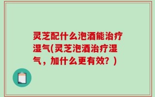灵芝配什么泡酒能治疗湿气(灵芝泡酒治疗湿气，加什么更有效？)