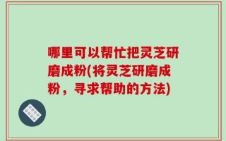 哪里可以帮忙把灵芝研磨成粉(将灵芝研磨成粉，寻求帮助的方法)
