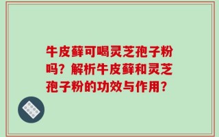 牛皮藓可喝灵芝孢子粉吗？解析牛皮藓和灵芝孢子粉的功效与作用？