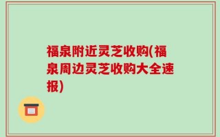 福泉附近灵芝收购(福泉周边灵芝收购大全速报)