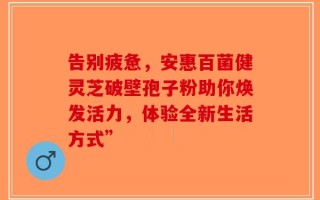 告别疲惫，安惠百菌健灵芝破壁孢子粉助你焕发活力，体验全新生活方式”