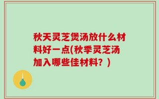 秋天灵芝煲汤放什么材料好一点(秋季灵芝汤加入哪些佳材料？)