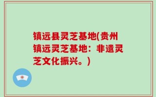 镇远县灵芝基地(贵州镇远灵芝基地：非遗灵芝文化振兴。)