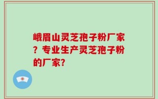 峨眉山灵芝孢子粉厂家？专业生产灵芝孢子粉的厂家？