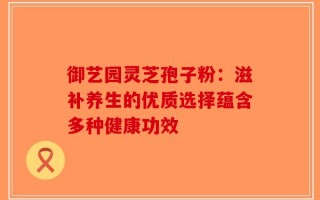 御艺园灵芝孢子粉：滋补养生的优质选择蕴含多种健康功效