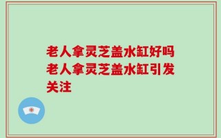 老人拿灵芝盖水缸好吗老人拿灵芝盖水缸引发关注