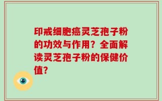 印戒细胞癌灵芝孢子粉的功效与作用？全面解读灵芝孢子粉的保健价值？