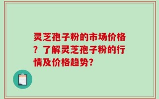 灵芝孢子粉的市场价格？了解灵芝孢子粉的行情及价格趋势？