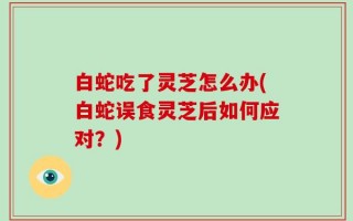 白蛇吃了灵芝怎么办(白蛇误食灵芝后如何应对？)