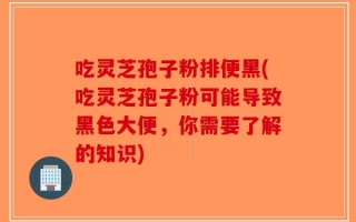 吃灵芝孢子粉排便黑(吃灵芝孢子粉可能导致黑色大便，你需要了解的知识)