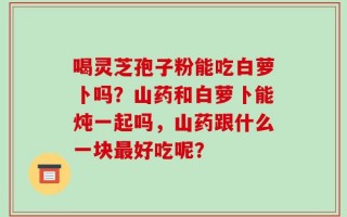 喝灵芝孢子粉能吃白萝卜吗？山药和白萝卜能炖一起吗，山药跟什么一块最好吃呢？