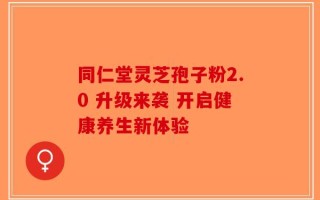 同仁堂灵芝孢子粉2.0 升级来袭 开启健康养生新体验