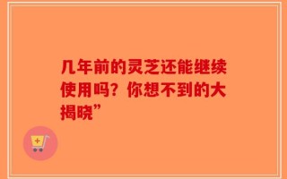 几年前的灵芝还能继续使用吗？你想不到的大揭晓”