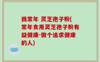 我常年 灵芝孢子粉(常年食用灵芝孢子粉有益健康-做个追求健康的人)