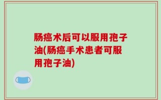 肠癌术后可以服用孢子油(肠癌手术患者可服用孢子油)