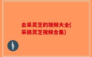 去采灵芝的视频大全(采摘灵芝视频合集)