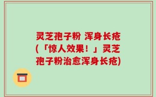 灵芝孢子粉 浑身长疮(「惊人效果！」灵芝孢子粉治愈浑身长疮)