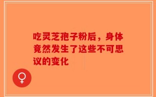 吃灵芝孢子粉后，身体竟然发生了这些不可思议的变化