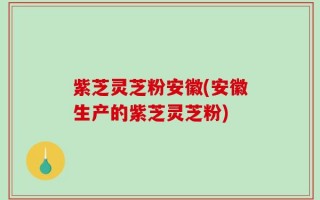 紫芝灵芝粉安徽(安徽生产的紫芝灵芝粉)