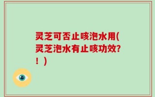 灵芝可否止咳泡水用(灵芝泡水有止咳功效？！)