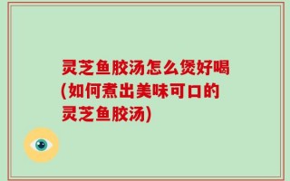 灵芝鱼胶汤怎么煲好喝(如何煮出美味可口的灵芝鱼胶汤)