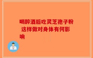 喝醉酒后吃灵芝孢子粉 这样做对身体有何影响