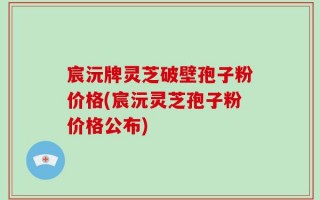 宸沅牌灵芝破壁孢子粉价格(宸沅灵芝孢子粉价格公布)