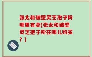 张太和破壁灵芝孢子粉哪里有卖(张太和破壁灵芝孢子粉在哪儿购买？)