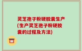 灵芝孢子粉硬胶囊生产(生产灵芝孢子粉硬胶囊的过程及方法)