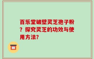百乐堂破壁灵芝孢子粉？探究灵芝的功效与使用方法？