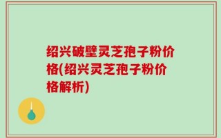 绍兴破壁灵芝孢子粉价格(绍兴灵芝孢子粉价格解析)