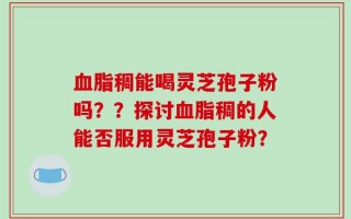 血脂稠能喝灵芝孢子粉吗？？探讨血脂稠的人能否服用灵芝孢子粉？