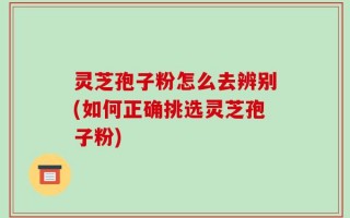 灵芝孢子粉怎么去辨别(如何正确挑选灵芝孢子粉)