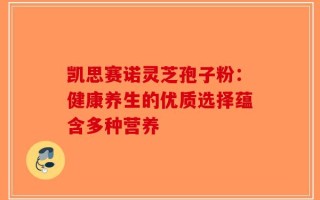 凯思赛诺灵芝孢子粉：健康养生的优质选择蕴含多种营养