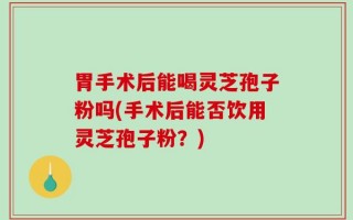 胃手术后能喝灵芝孢子粉吗(手术后能否饮用灵芝孢子粉？)