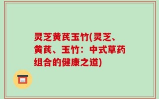 灵芝黄芪玉竹(灵芝、黄芪、玉竹：中式草药组合的健康之道)