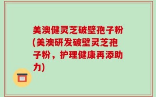 美澳健灵芝破壁孢子粉(美澳研发破壁灵芝孢子粉，护理健康再添助力)