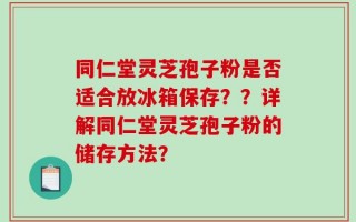 同仁堂灵芝孢子粉是否适合放冰箱保存？？详解同仁堂灵芝孢子粉的储存方法？