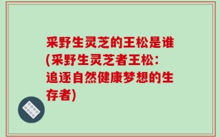 采野生灵芝的王松是谁(采野生灵芝者王松：追逐自然健康梦想的生存者)