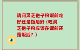 请问灵芝孢子粉饭前吃好还是饭后好 (吃灵芝孢子粉应该在饭前还是饭后？)