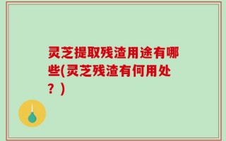 灵芝提取残渣用途有哪些(灵芝残渣有何用处？)