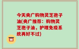 今天央广购物灵芝孢子油(央广推荐：购物灵芝孢子油，护理免疫系统再好不过)