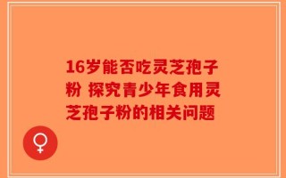 16岁能否吃灵芝孢子粉 探究青少年食用灵芝孢子粉的相关问题