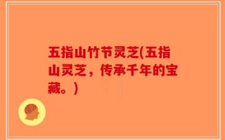 五指山竹节灵芝(五指山灵芝，传承千年的宝藏。)