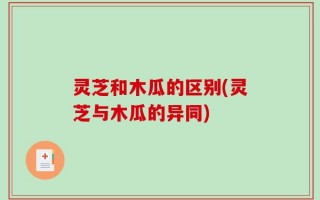灵芝和木瓜的区别(灵芝与木瓜的异同)