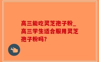高三能吃灵芝孢子粉_高三学生适合服用灵芝孢子粉吗？