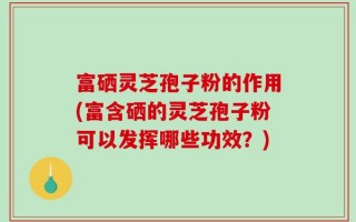 富硒灵芝孢子粉的作用(富含硒的灵芝孢子粉可以发挥哪些功效？)