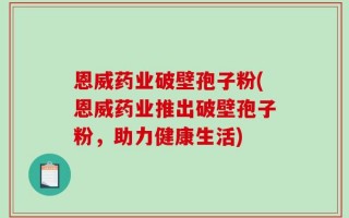 恩威药业破壁孢子粉(恩威药业推出破壁孢子粉，助力健康生活)