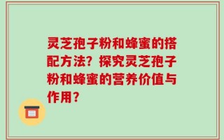 灵芝孢子粉和蜂蜜的搭配方法？探究灵芝孢子粉和蜂蜜的营养价值与作用？